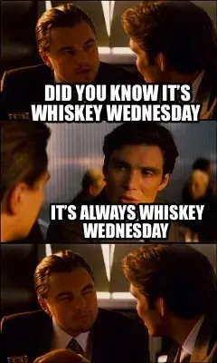 Did you know it’s whiskey Wednesday  It’s always whiskey Wednesday