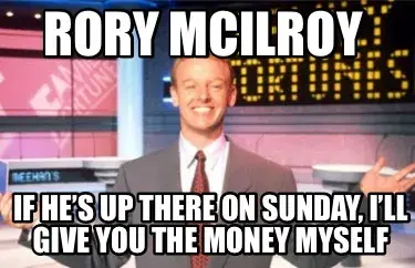 Rory Mcilroy If he’s up there on Sunday, I’ll give you the money myself