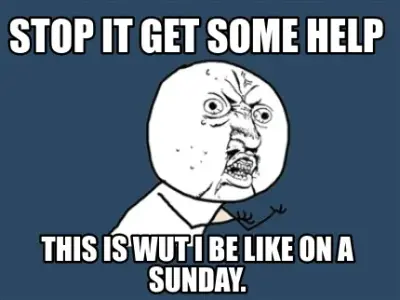 STOP it get some help this is wut i be like on a sunday.