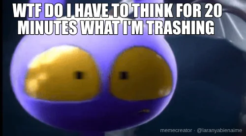 WTF DO I HAVE TO THINK FOR 20 MINUTES WHAT I'M TRASHING
