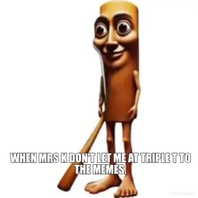 WHEN MRS K DON'T LET ME AT TRIPLE T TO THE MEMES. meme