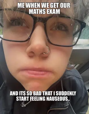 ME WHEN WE GET OUR 
MATHS EXAM
 - AND ITS SO BAD THAT I SUDDENLY
START FEELING NAUSEOUS.. meme