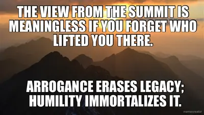 THE VIEW FROM THE SUMMIT IS MEANINGLESS IF YOU FORGET WHO LIFTED YOU THERE. - ARROGANCE ERASES LEGAC