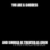 YOU ARE A GODDESS  - AND SHOULD BE TREATED AS SUCH meme