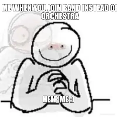 ME WHEN YOU JOIN BAND INSTEAD OF ORCHESTRA - HELP ME :) meme