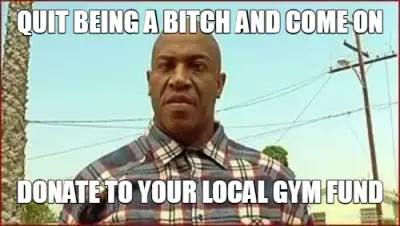 QUIT BEING A BITCH AND COME ON - DONATE TO YOUR LOCAL GYM FUND meme