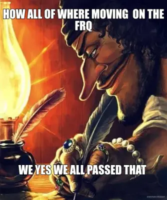 HOW ALL OF WHERE MOVING  ON THE FRQ - WE YES WE ALL PASSED THAT meme