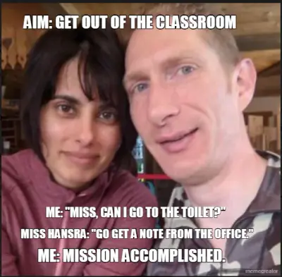 AIM: GET OUT OF THE CLASSROOM    - ME: "MISS, CAN I GO TO THE TOILET?" - MISS HANSRA: "GO GET A NOTE meme