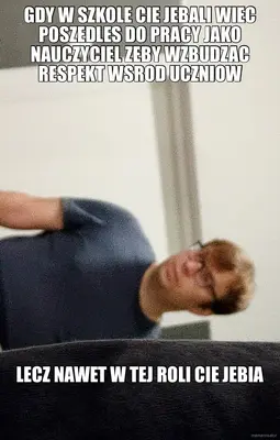 GDY W SZKOLE CIE JEBALI WIEC POSZEDLES DO PRACY JAKO NAUCZYCIEL ZEBY WZBUDZAC RESPEKT WSROD UCZNIOW meme