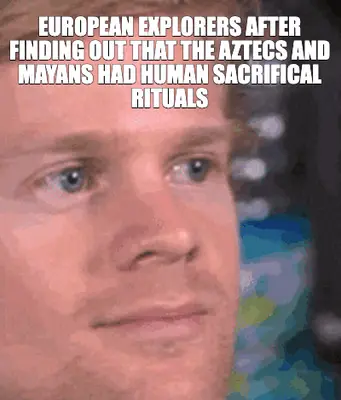 EUROPEAN EXPLORERS AFTER FINDING OUT THAT THE AZTECS AND MAYANS HAD HUMAN SACRIFICAL RITUALS meme