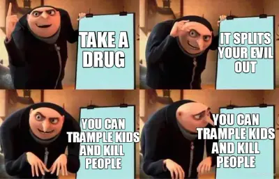 TAKE A
DRUG - YOU CAN
TRAMPLE KIDS
AND KILL 
PEOPLE - IT SPLITS
YOUR EVIL
OUT - YOU CAN
TRAMPLE KIDS meme