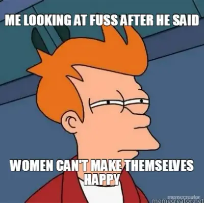 ME LOOKING AT FUSS AFTER HE SAID - WOMEN CAN'T MAKE THEMSELVES HAPPY meme