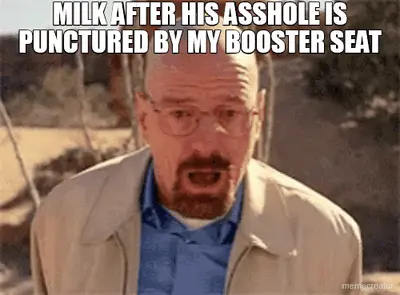 MILK AFTER HIS ASSHOLE IS PUNCTURED BY MY BOOSTER SEAT meme