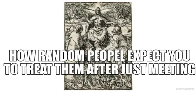 HOW RANDOM PEOPEL EXPECT YOU TO TREAT THEM AFTER JUST MEETING - meme