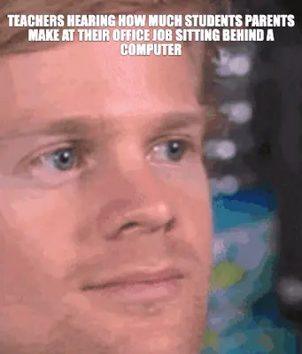 TEACHERS HEARING HOW MUCH STUDENTS PARENTS MAKE AT THEIR OFFICE JOB SITTING BEHIND A COMPUTER meme