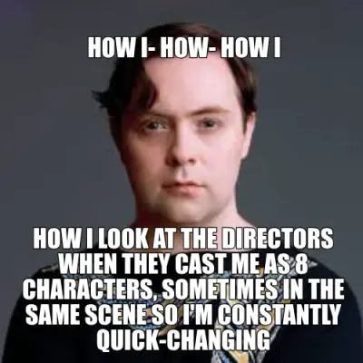 HOW I- HOW- HOW I - HOW I LOOK AT THE DIRECTORS WHEN THEY CAST ME AS 8 CHARACTERS, SOMETIMES IN THE meme