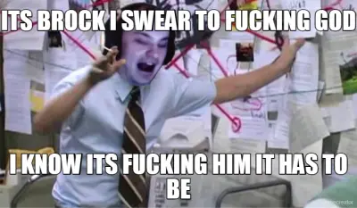 ITS BROCK I SWEAR TO FUCKING GOD - I KNOW ITS FUCKING HIM IT HAS TO BE meme