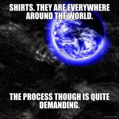 SHIRTS. THEY ARE EVERYWHERE AROUND THE WORLD. - THE PROCESS THOUGH IS QUITE DEMANDING. meme