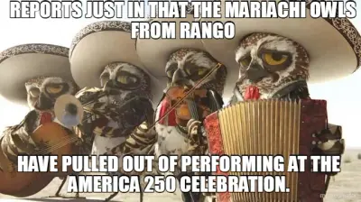 REPORTS JUST IN THAT THE MARIACHI OWLS FROM RANGO - HAVE PULLED OUT OF PERFORMING AT THE AMERICA 250 meme