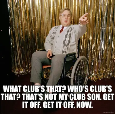 WHAT CLUB'S THAT? WHO'S CLUB'S THAT? THAT'S NOT MY CLUB SON. GET IT OFF. GET IT OFF, NOW. meme