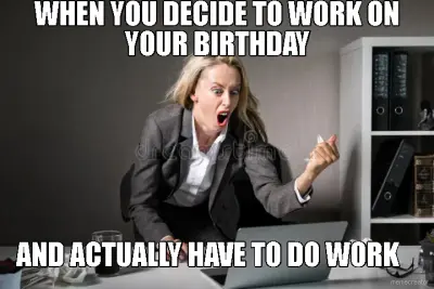 WHEN YOU DECIDE TO WORK ON YOUR BIRTHDAY - AND ACTUALLY HAVE TO DO WORK meme