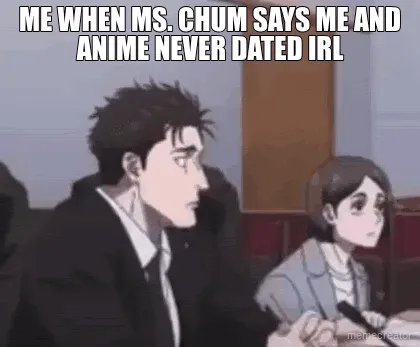 ME WHEN MS. CHUM SAYS ME AND ANIME NEVER DATED IRL